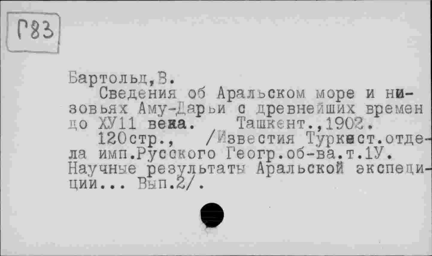 ﻿
Бартольд,В.
Сведения об Аральском море и низовьях Аму-Дарьи с древнейших времен до ХУ11 вена. Ташкент.,1902.
120стр., /Известия Туркает.отде ла имп.Русского Геогр.об-ва.т.1У. Научнае результати Аральской зкепеци ци'и... Вып.2/.